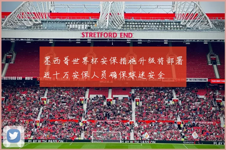 墨西哥世界杯安保措施升级将部署近十万安保人员确保球迷安全