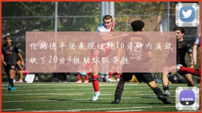 伦纳德半场表现惊艳16分钟内高效砍下20分4板助球队争胜