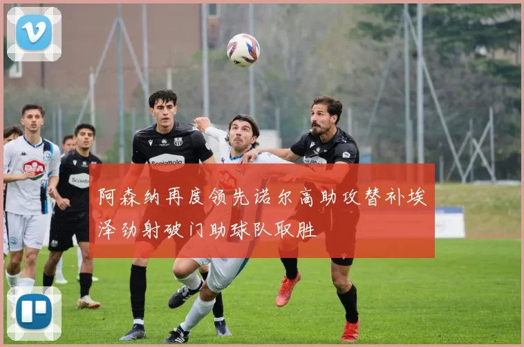 阿森纳再度领先诺尔高助攻替补埃泽劲射破门助球队取胜