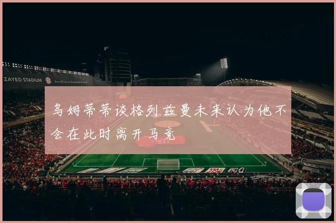 乌姆蒂蒂谈格列兹曼未来认为他不会在此时离开马竞