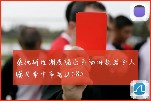 桑托斯近期表现出色场均数据令人瞩目命中率高达585