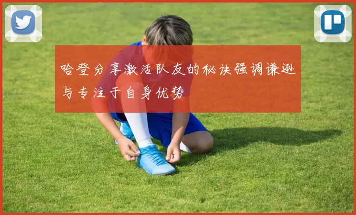 哈登分享激活队友的秘诀强调谦逊与专注于自身优势