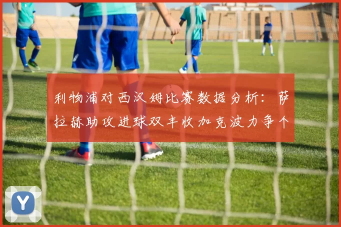 利物浦对西汉姆比赛数据分析：萨拉赫助攻进球双丰收加克波力争个人职业生涯50球