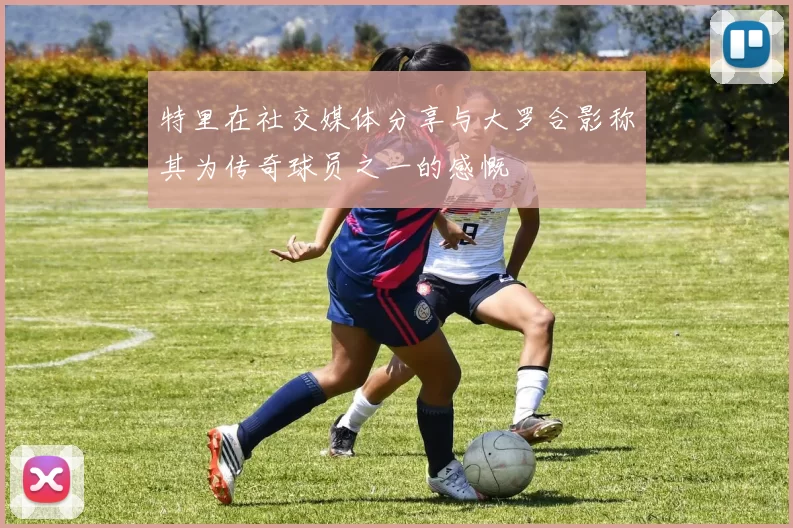 特里在社交媒体分享与大罗合影称其为传奇球员之一的感慨