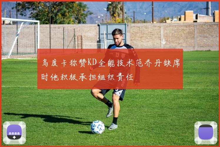 乌度卡称赞KD全能技术范乔丹缺席时他积极承担组织责任