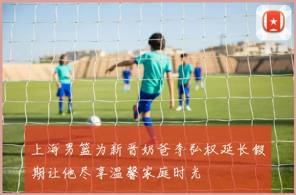 上海男篮为新晋奶爸李弘权延长假期让他尽享温馨家庭时光