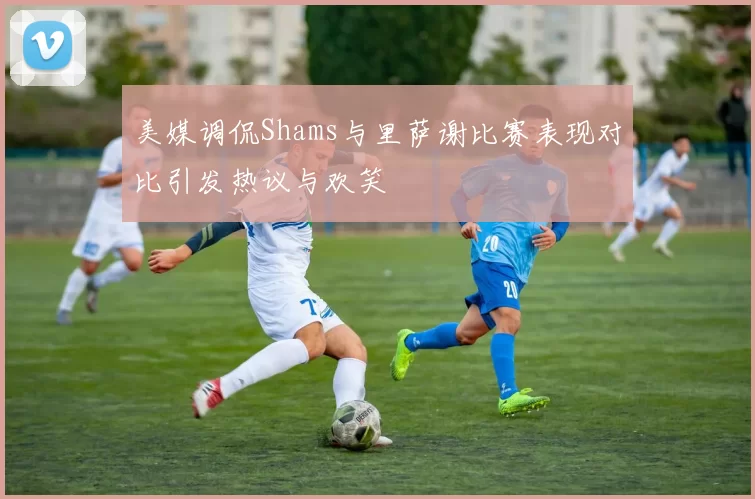 美媒调侃Shams与里萨谢比赛表现对比引发热议与欢笑