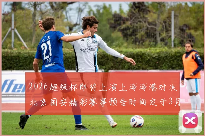 2026超级杯即将上演上海海港对决北京国安精彩赛事预告时间定于3月1日下午15点30分