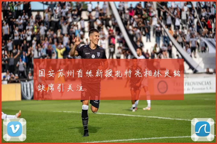 国安苏州首练新援孔特亮相林良铭缺席引关注