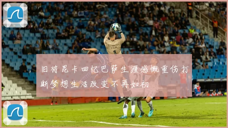 旧将昆卡回忆巴萨生涯感慨重伤打断梦想生活改变不再如初
