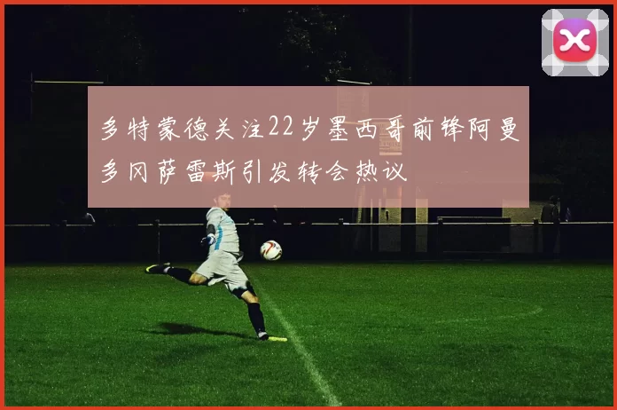 多特蒙德关注22岁墨西哥前锋阿曼多冈萨雷斯引发转会热议