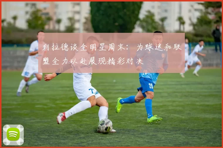 利拉德谈全明星周末：为球迷和联盟全力以赴展现精彩对决