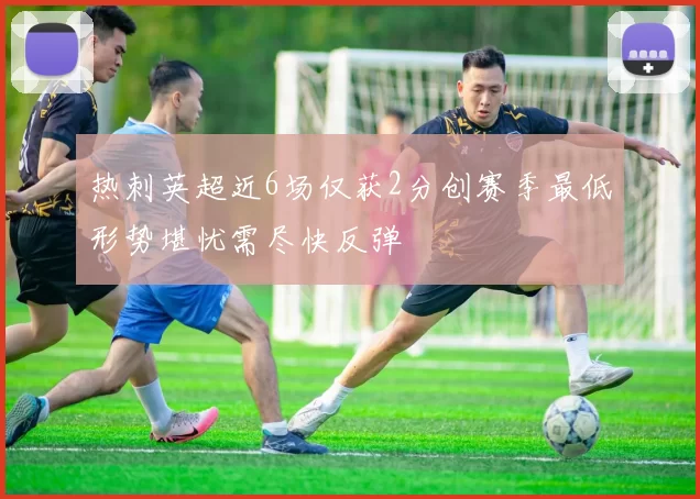 热刺英超近6场仅获2分创赛季最低形势堪忧需尽快反弹