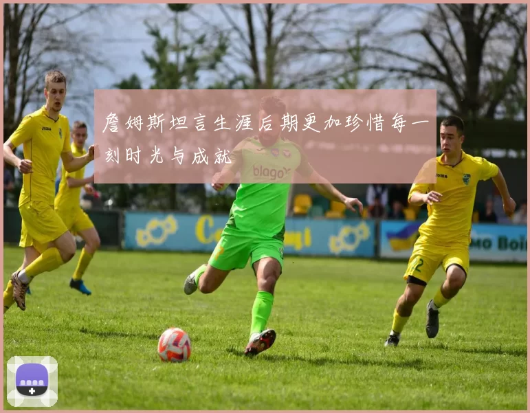 詹姆斯坦言生涯后期更加珍惜每一刻时光与成就
