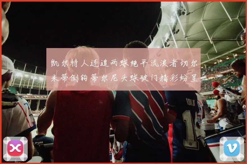 凯尔特人连追两球绝平流浪者切尔米蒂倒钩蒂尔尼头球破门精彩纷呈