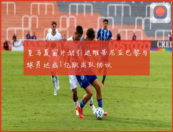 皇马夏窗计划引进维蒂尼亚巴黎与球员达成1亿欧离队协议