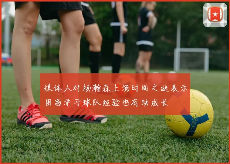 媒体人对杨瀚森上场时间之谜表示困惑学习球队经验也有助成长