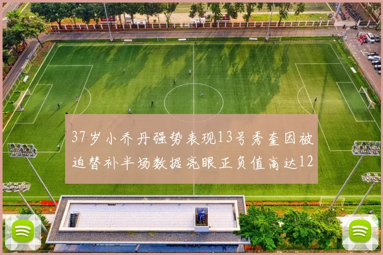 37岁小乔丹强势表现13号秀奎因被迫替补半场数据亮眼正负值高达12