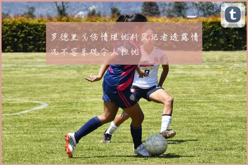 罗德里戈伤情堪忧科贝记者透露情况不容乐观令人担忧