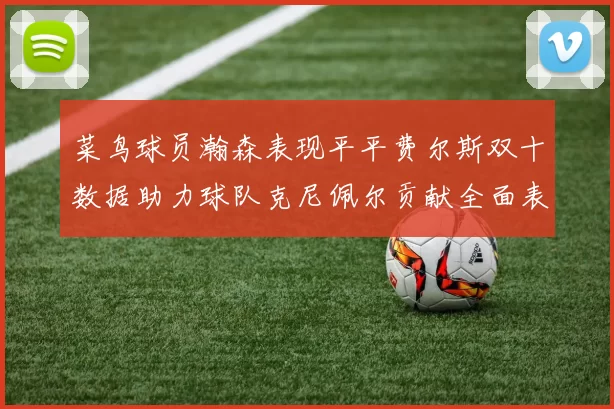 菜鸟球员瀚森表现平平费尔斯双十数据助力球队克尼佩尔贡献全面表现