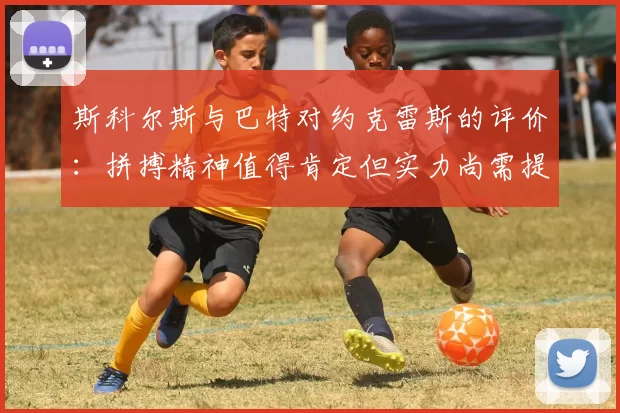 斯科尔斯与巴特对约克雷斯的评价：拼搏精神值得肯定但实力尚需提升