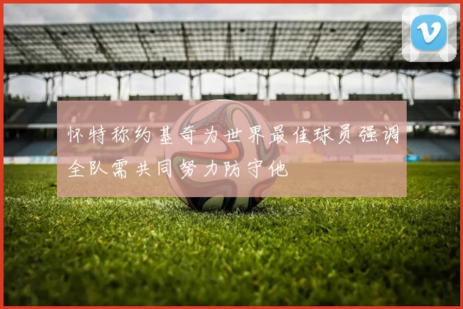 怀特称约基奇为世界最佳球员强调全队需共同努力防守他
