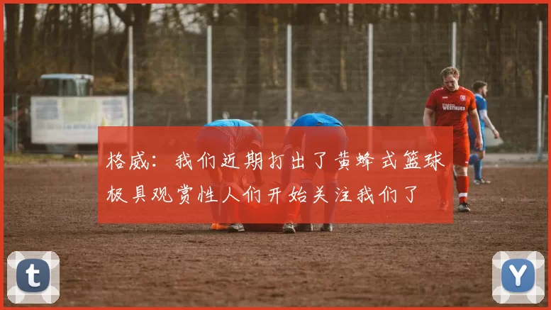 格威：我们近期打出了黄蜂式篮球极具观赏性人们开始关注我们了