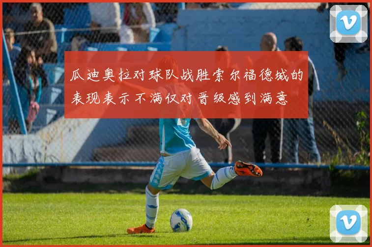 瓜迪奥拉对球队战胜索尔福德城的表现表示不满仅对晋级感到满意