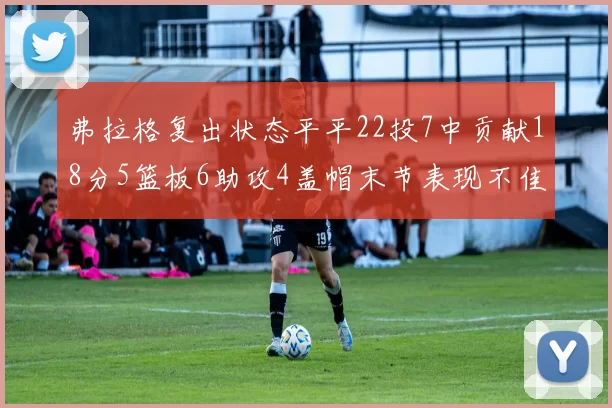 弗拉格复出状态平平22投7中贡献18分5篮板6助攻4盖帽末节表现不佳