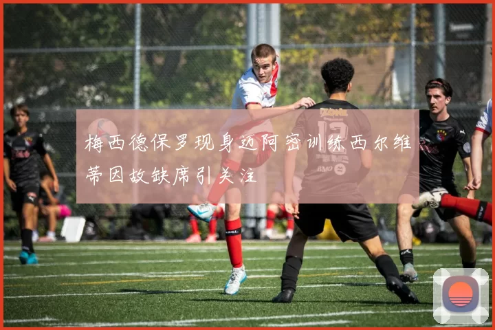 梅西德保罗现身迈阿密训练西尔维蒂因故缺席引关注