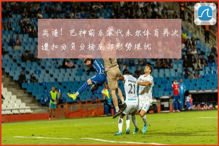离谱！巴神前东家代米尔体育再次遭扣分负分榜底部形势堪忧