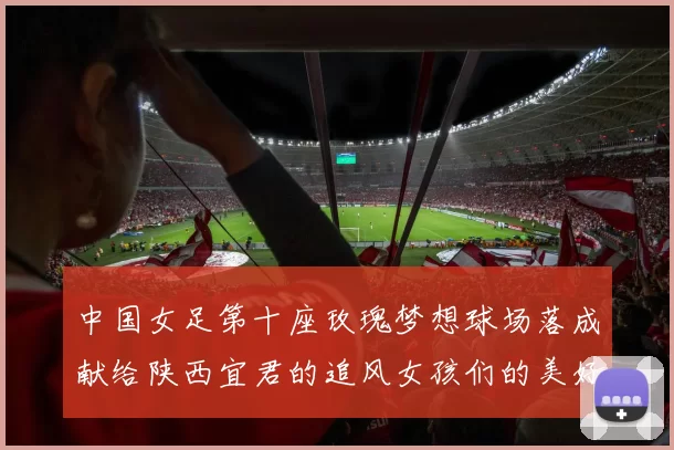 中国女足第十座玫瑰梦想球场落成献给陕西宜君的追风女孩们的美好祝福